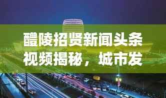醴陵招贤新闻头条视频揭秘,城市发展的活力之源泉