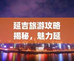 延吉旅游攻略揭秘，魅力延吉的绝佳探索指南