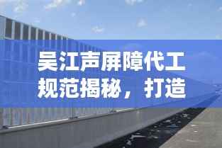 吴江声屏障代工规范揭秘，打造安静环境的行业黄金标准