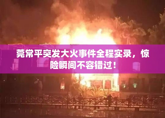 莞常平突发大火事件全程实录,惊险瞬间不容错过!