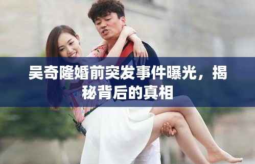 吴奇隆婚前突发事件曝光，揭秘背后的真相