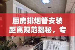 厨房排烟管安装距离规范揭秘，专业指南助你打造安全舒适的烹饪环境