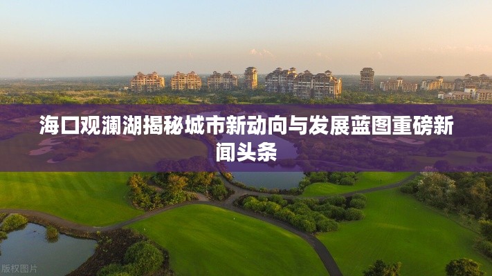 海口观澜湖揭秘城市新动向与发展蓝图重磅新闻头条
