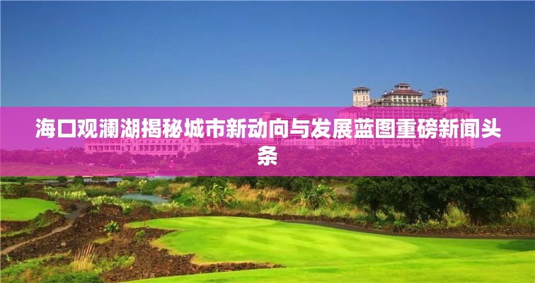 海口观澜湖揭秘城市新动向与发展蓝图重磅新闻头条
