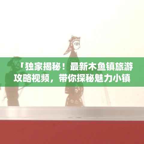 「独家揭秘！最新木鱼镇旅游攻略视频，带你探秘魅力小镇的绝美风景！」
