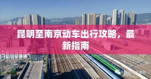昆明至南京动车出行攻略，最新指南