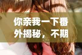 你亲我一下番外揭秘,不期而遇的情感冒险之旅
